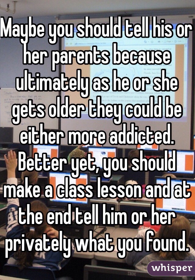 Maybe you should tell his or her parents because ultimately as he or she gets older they could be either more addicted. Better yet, you should make a class lesson and at the end tell him or her privately what you found.