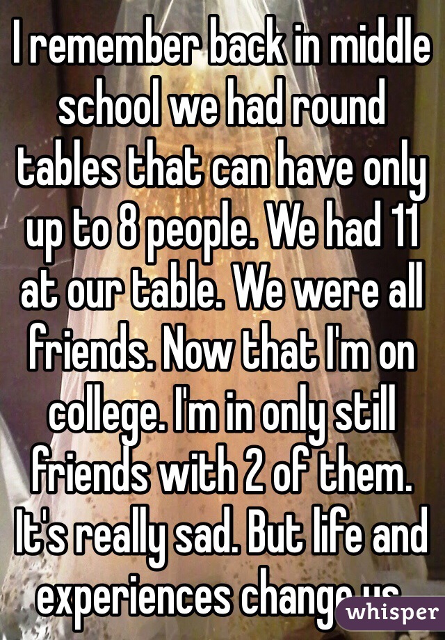 I remember back in middle school we had round tables that can have only up to 8 people. We had 11 at our table. We were all friends. Now that I'm on college. I'm in only still friends with 2 of them. It's really sad. But life and experiences change us. 