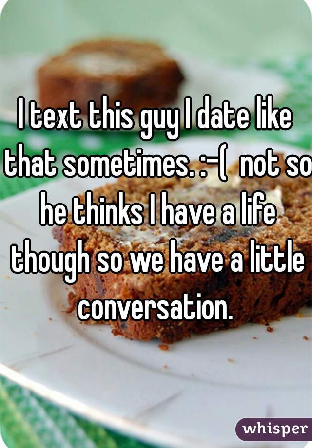 I text this guy I date like that sometimes. :-(  not so he thinks I have a life though so we have a little conversation. 