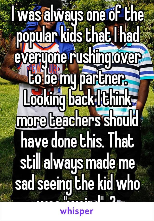 I was always one of the popular kids that I had everyone rushing over to be my partner. Looking back I think more teachers should have done this. That still always made me sad seeing the kid who was "weird". 😔 