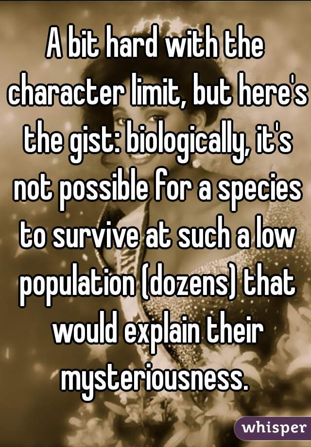 A bit hard with the character limit, but here's the gist: biologically, it's not possible for a species to survive at such a low population (dozens) that would explain their mysteriousness. 