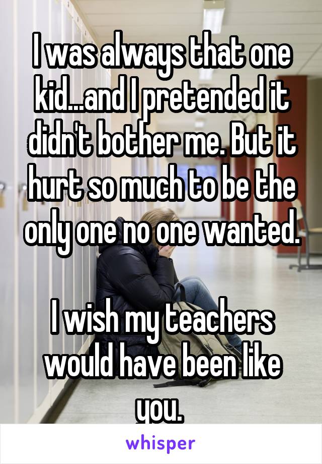 I was always that one kid...and I pretended it didn't bother me. But it hurt so much to be the only one no one wanted. 
I wish my teachers would have been like you. 