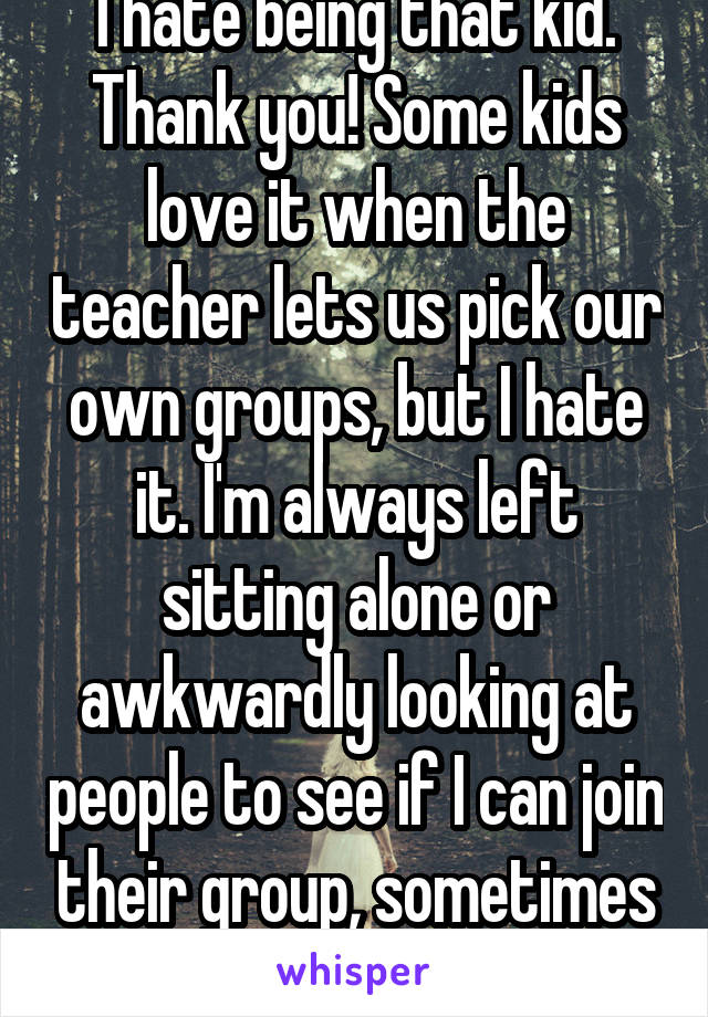 I hate being that kid. Thank you! Some kids love it when the teacher lets us pick our own groups, but I hate it. I'm always left sitting alone or awkwardly looking at people to see if I can join their group, sometimes they reject me. :( 