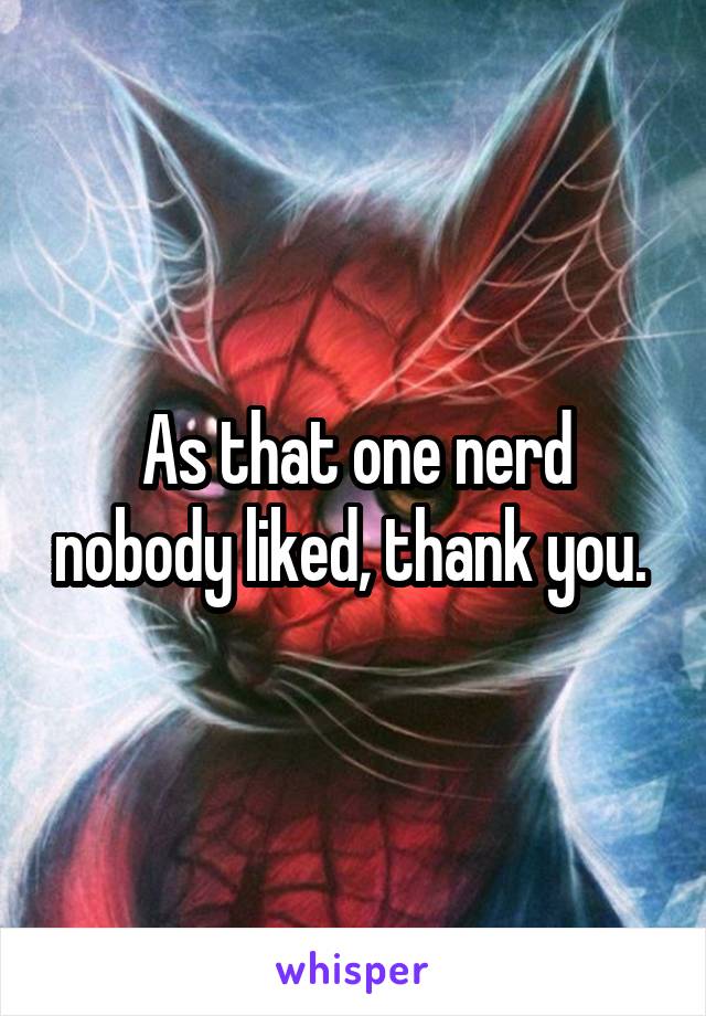 As that one nerd nobody liked, thank you. 
