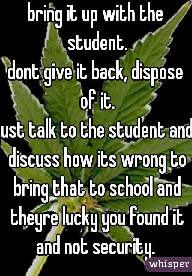 bring it up with the student.
dont give it back, dispose of it.
just talk to the student and discuss how its wrong to bring that to school and theyre lucky you found it and not security. 