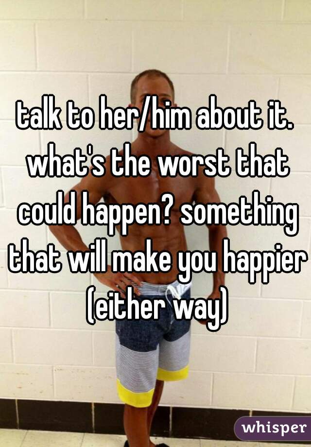 talk to her/him about it. what's the worst that could happen? something that will make you happier (either way)
