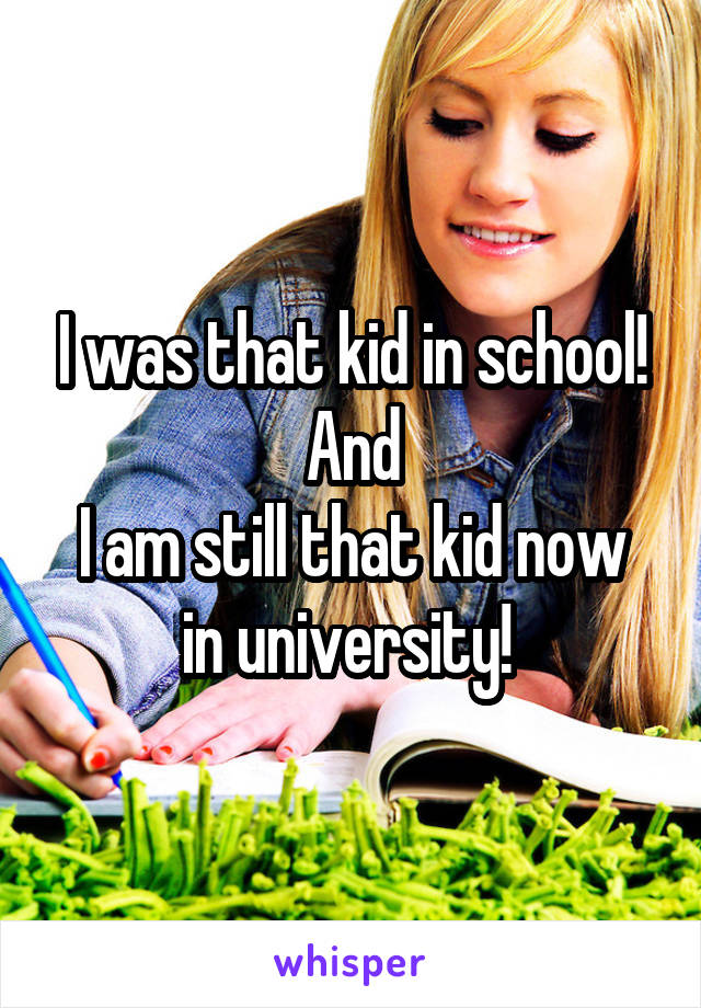 I was that kid in school!
And
I am still that kid now in university! 