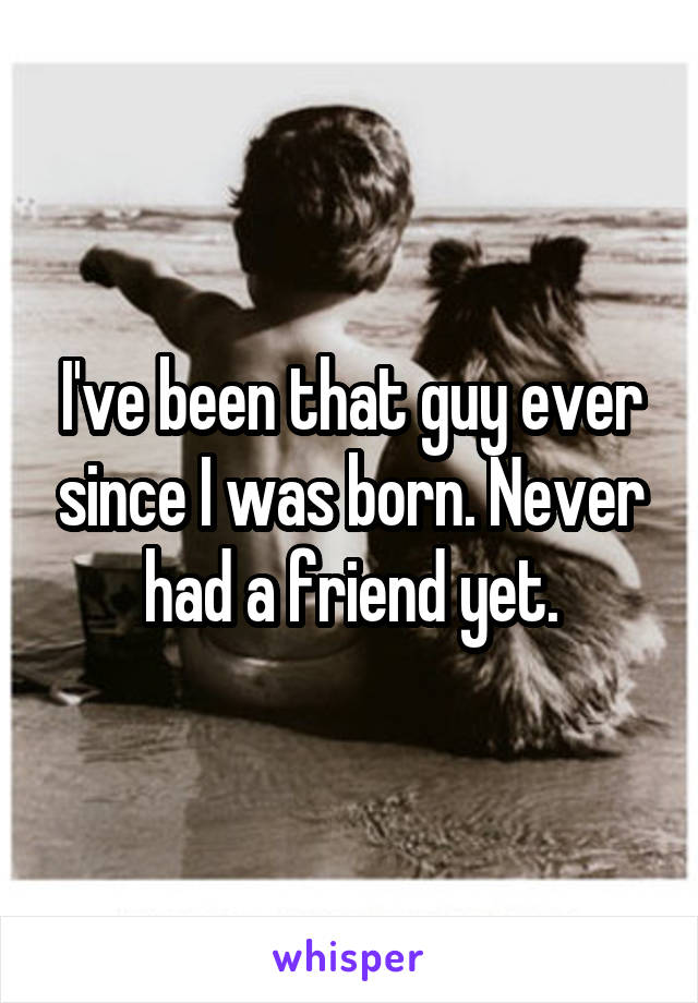 I've been that guy ever since I was born. Never had a friend yet.