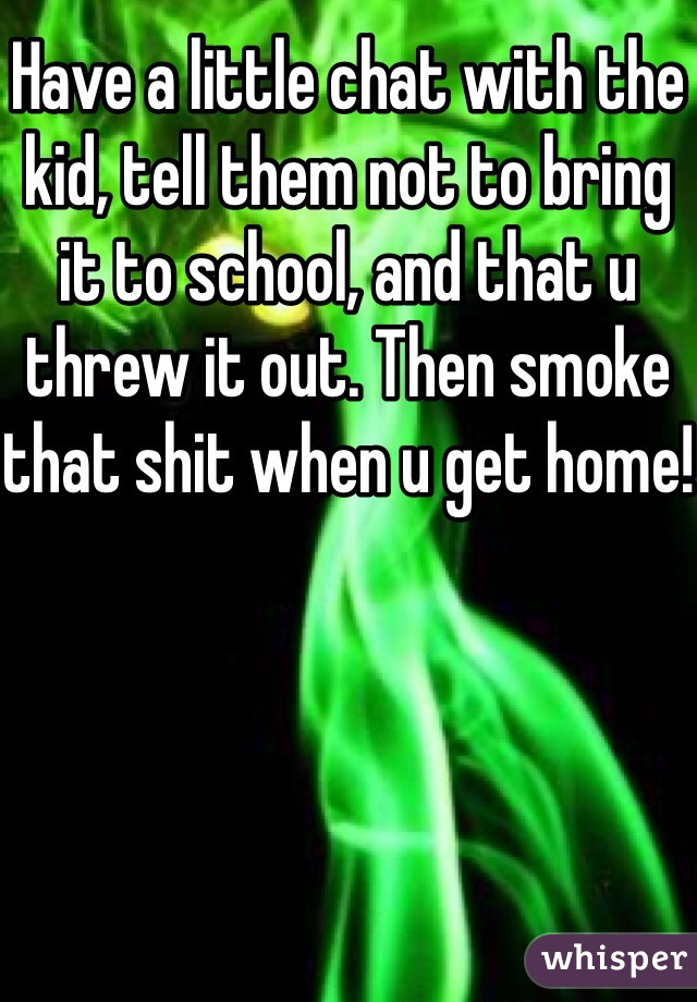 Have a little chat with the kid, tell them not to bring it to school, and that u threw it out. Then smoke that shit when u get home!