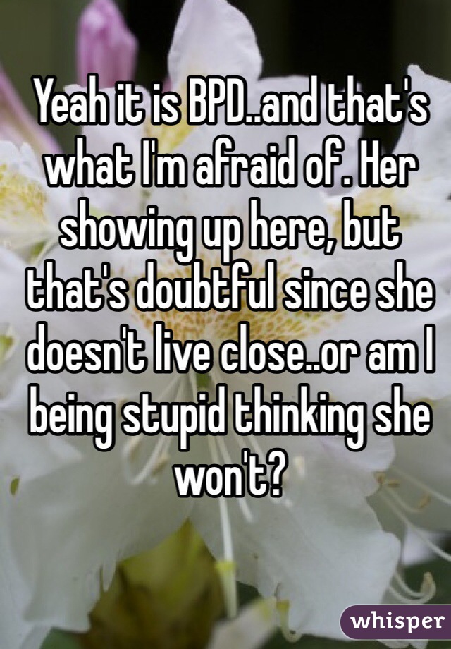 Yeah it is BPD..and that's what I'm afraid of. Her showing up here, but that's doubtful since she doesn't live close..or am I being stupid thinking she won't? 