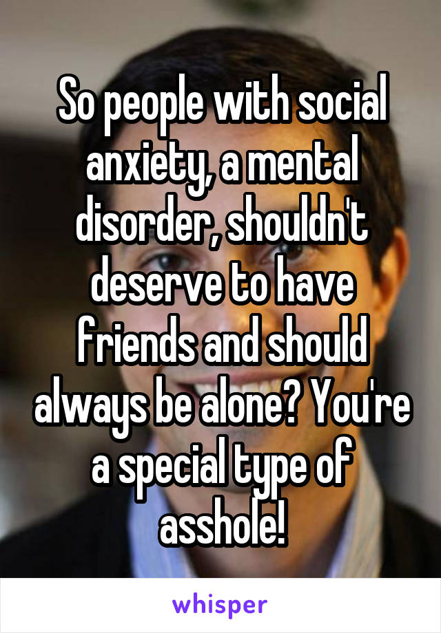 So people with social anxiety, a mental disorder, shouldn't deserve to have friends and should always be alone? You're a special type of asshole!