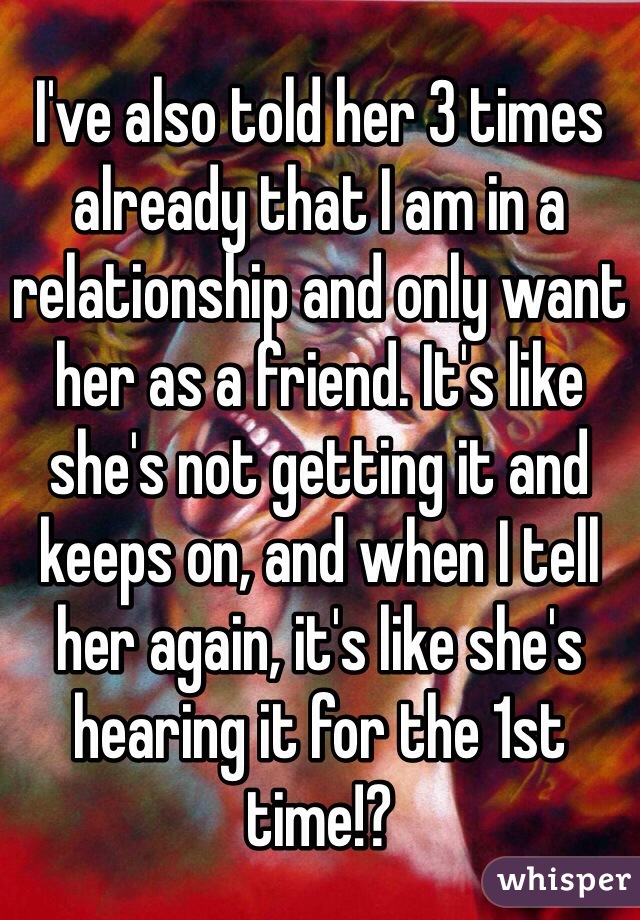 I've also told her 3 times already that I am in a relationship and only want her as a friend. It's like she's not getting it and keeps on, and when I tell her again, it's like she's hearing it for the 1st time!?