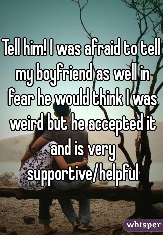 Tell him! I was afraid to tell my boyfriend as well in fear he would think I was weird but he accepted it and is very supportive/helpful
