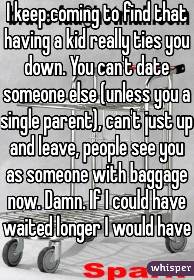 I keep coming to find that having a kid really ties you down. You can't date someone else (unless you a single parent), can't just up and leave, people see you as someone with baggage now. Damn. If I could have waited longer I would have 
