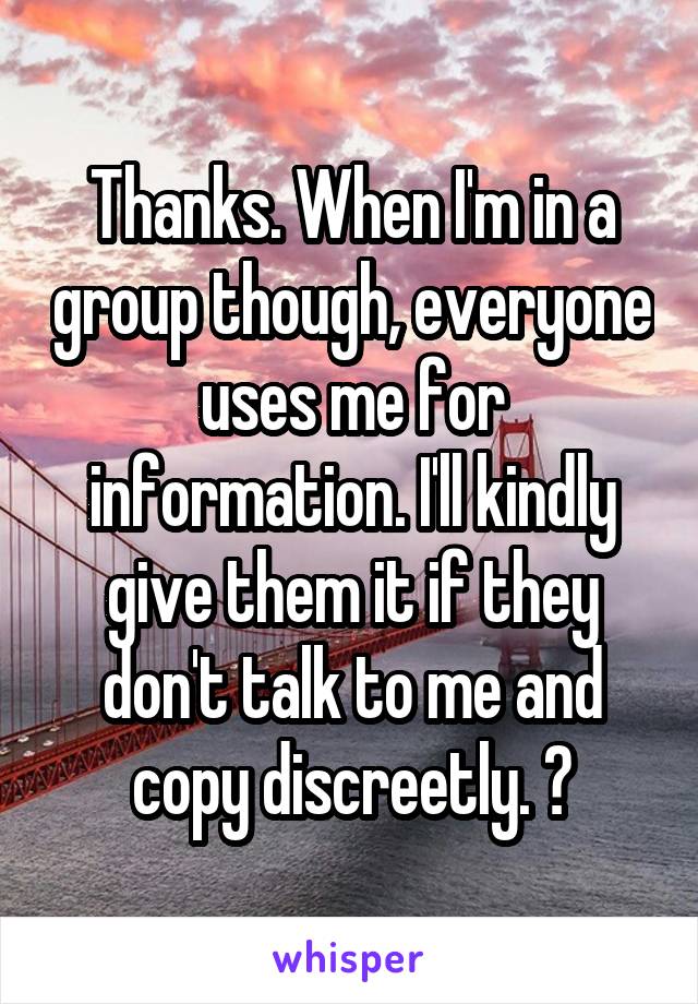 Thanks. When I'm in a group though, everyone uses me for information. I'll kindly give them it if they don't talk to me and copy discreetly. 😜
