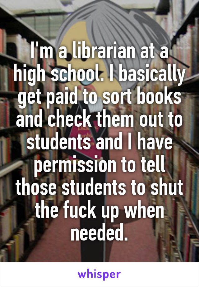 I'm a librarian at a high school. I basically get paid to sort books and check them out to students and I have permission to tell those students to shut the fuck up when needed.
