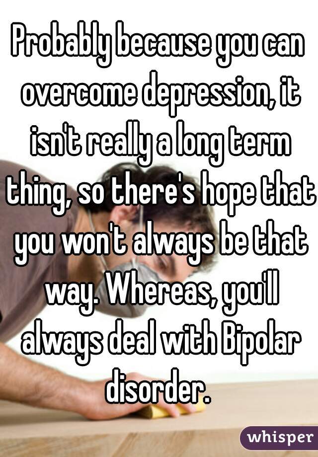 Probably because you can overcome depression, it isn't really a long term thing, so there's hope that you won't always be that way. Whereas, you'll always deal with Bipolar disorder. 