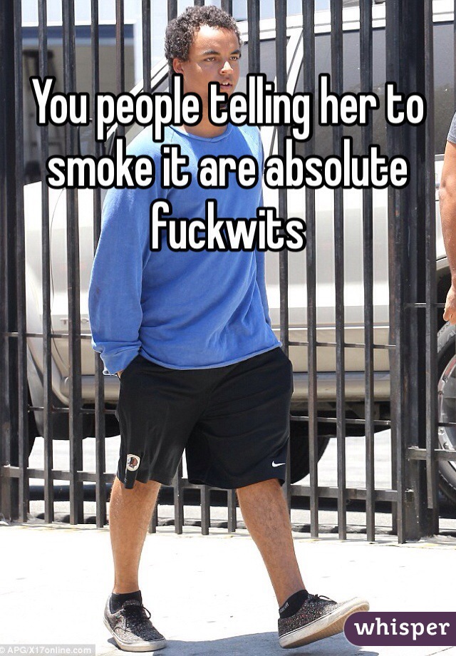 You people telling her to smoke it are absolute fuckwits 