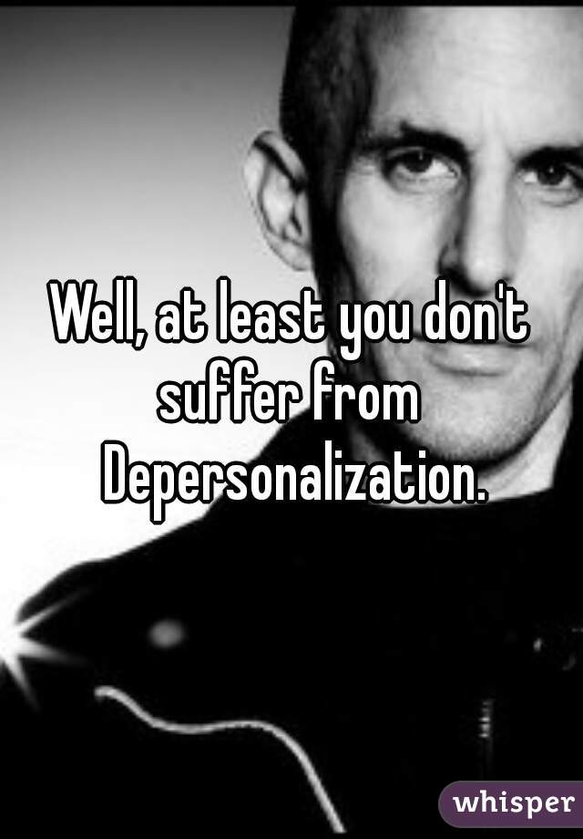 Well, at least you don't suffer from  Depersonalization.