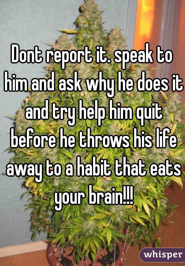 Dont report it. speak to him and ask why he does it and try help him quit before he throws his life away to a habit that eats your brain!!!