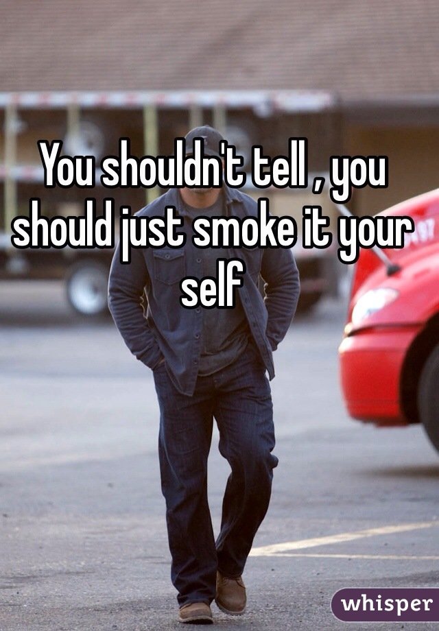 You shouldn't tell , you should just smoke it your self 