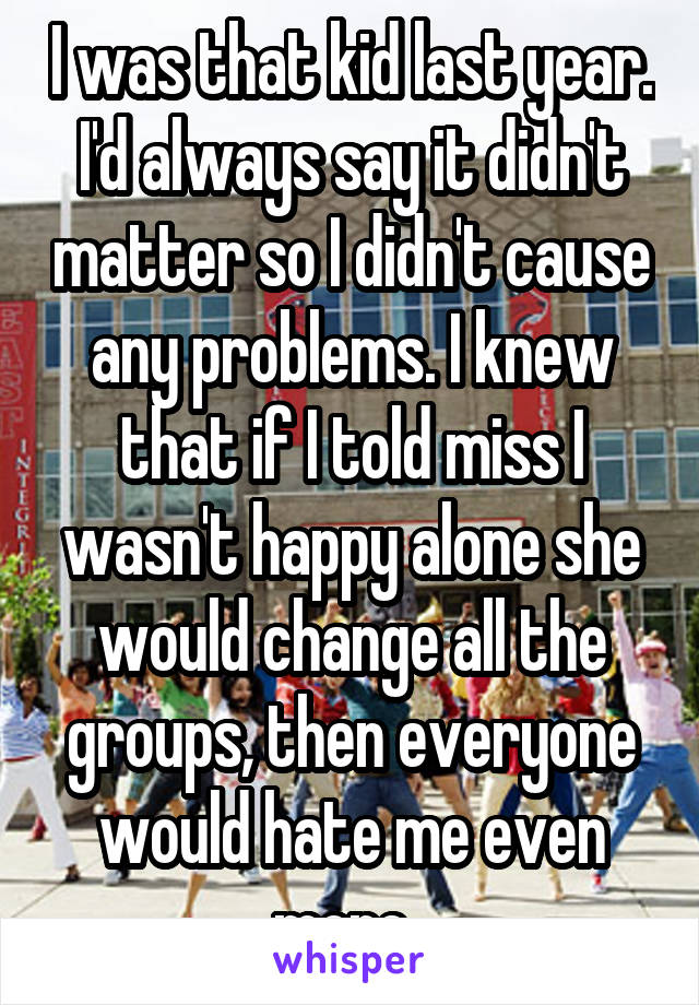 I was that kid last year. I'd always say it didn't matter so I didn't cause any problems. I knew that if I told miss I wasn't happy alone she would change all the groups, then everyone would hate me even more..