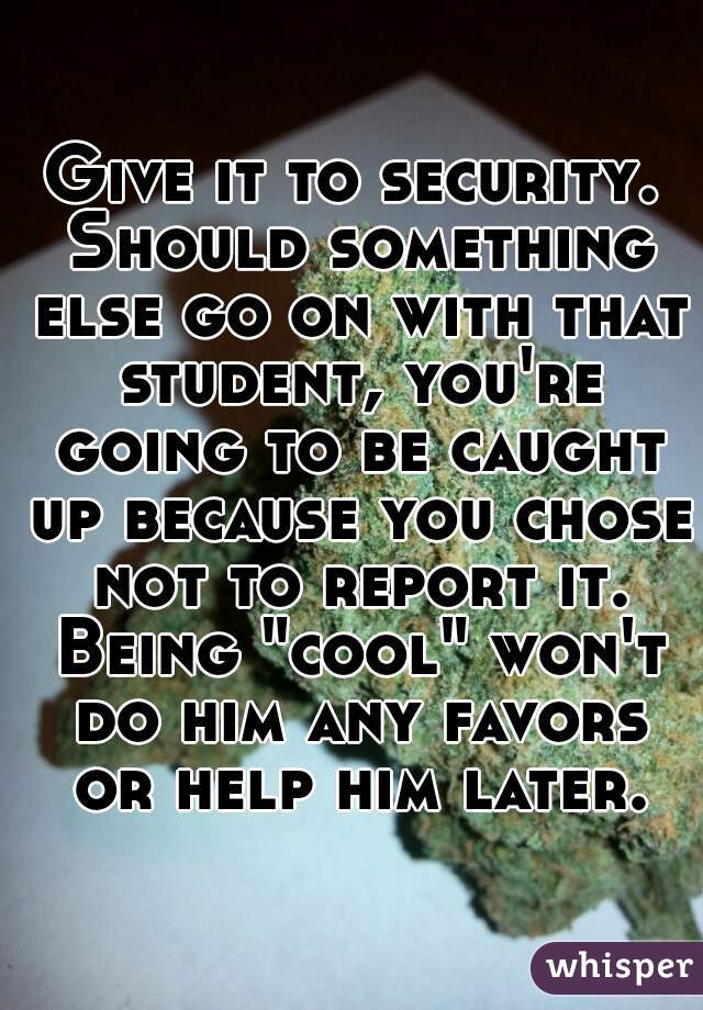 Give it to security. Should something else go on with that student, you're going to be caught up because you chose not to report it. Being "cool" won't do him any favors or help him later.
