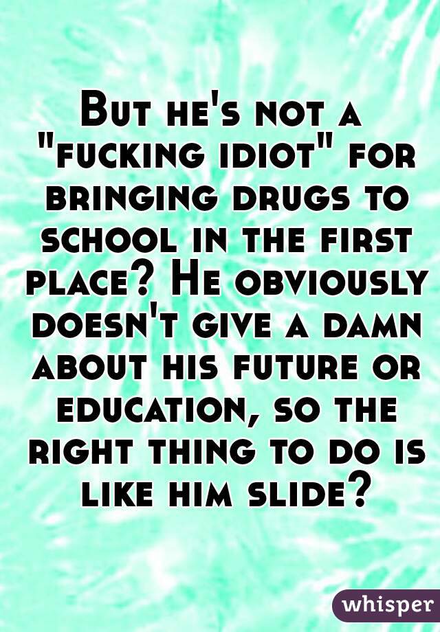But he's not a "fucking idiot" for bringing drugs to school in the first place? He obviously doesn't give a damn about his future or education, so the right thing to do is like him slide?