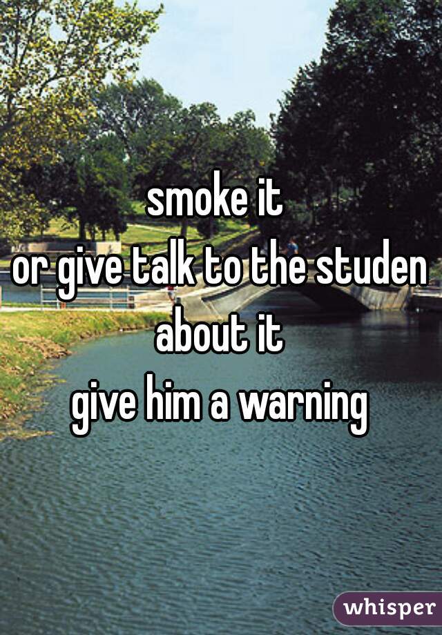 smoke it 
or give talk to the studen about it 
give him a warning