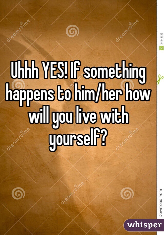 Uhhh YES! If something happens to him/her how will you live with yourself?