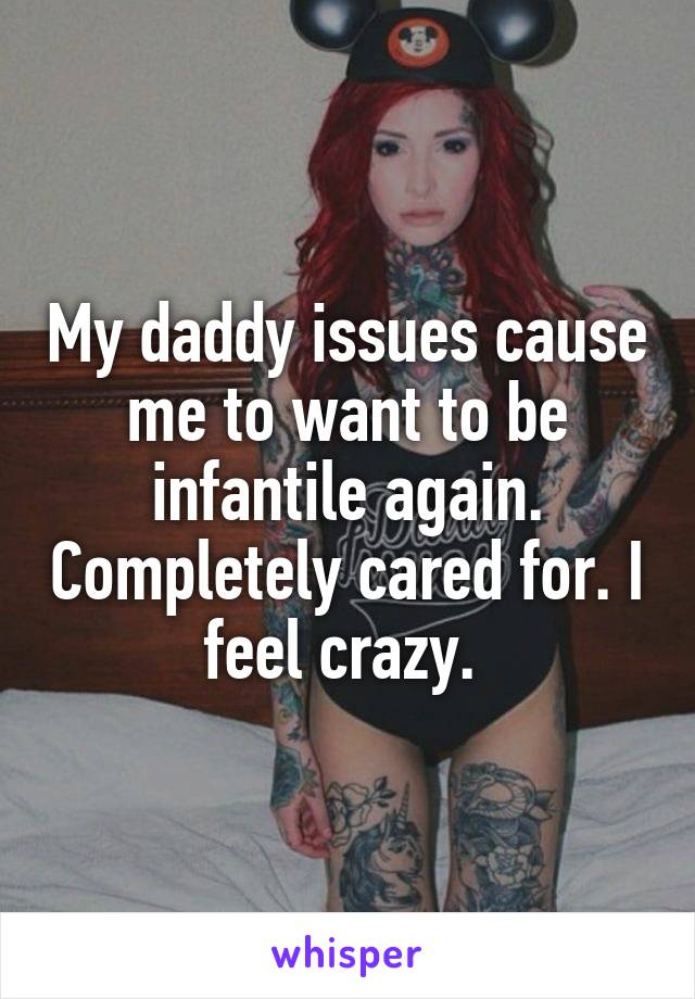 My daddy issues cause me to want to be infantile again. Completely cared for. I feel crazy. 