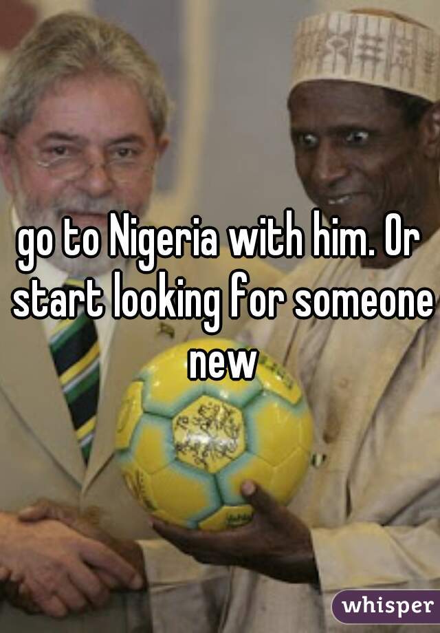 go to Nigeria with him. Or start looking for someone new