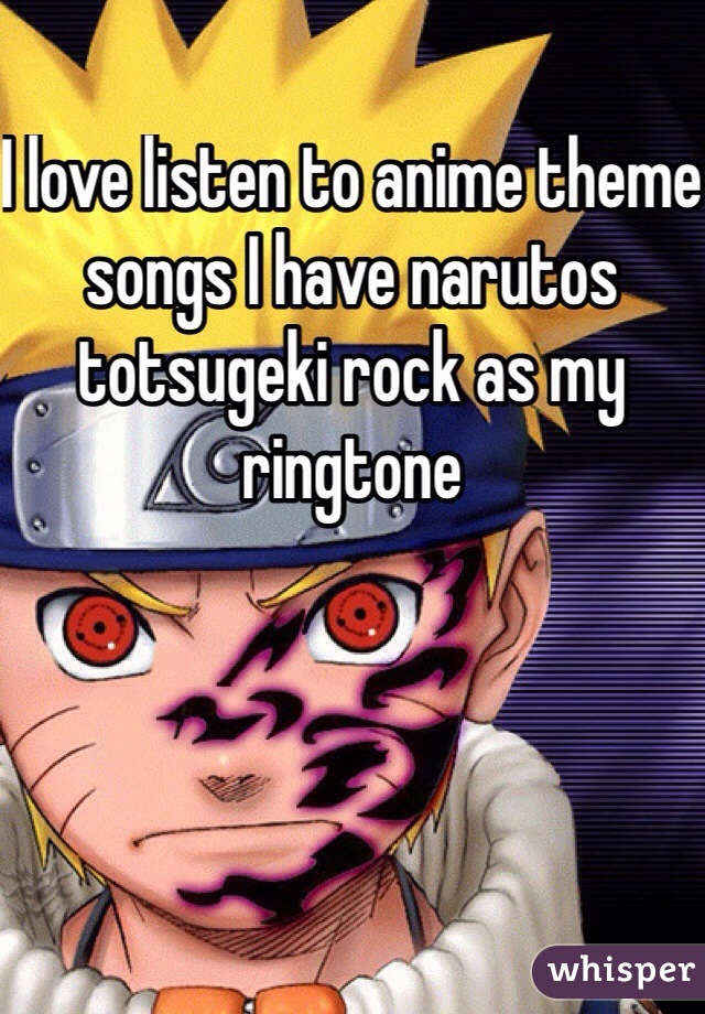 I love listen to anime theme songs I have narutos totsugeki rock as my ringtone 