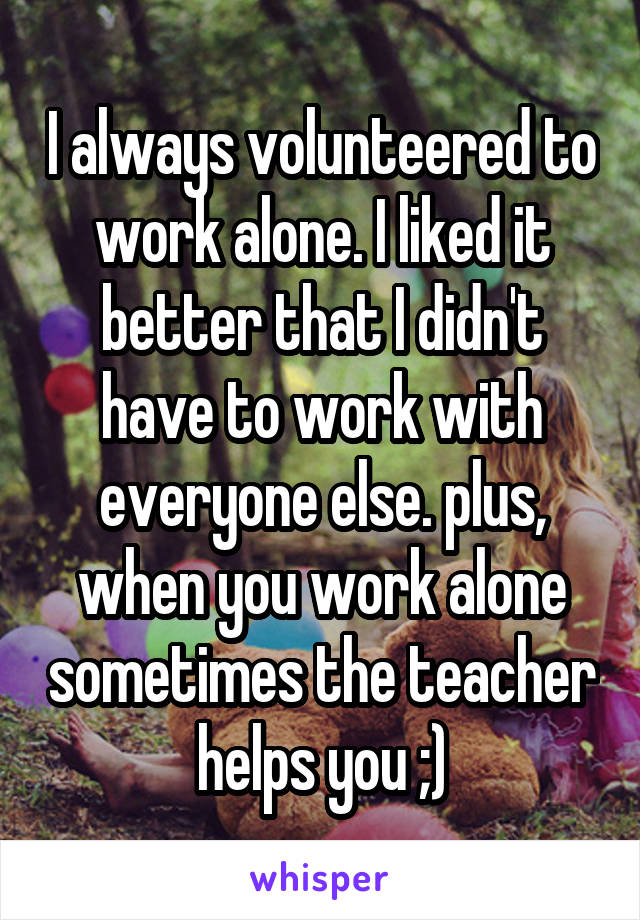 I always volunteered to work alone. I liked it better that I didn't have to work with everyone else. plus, when you work alone sometimes the teacher helps you ;)