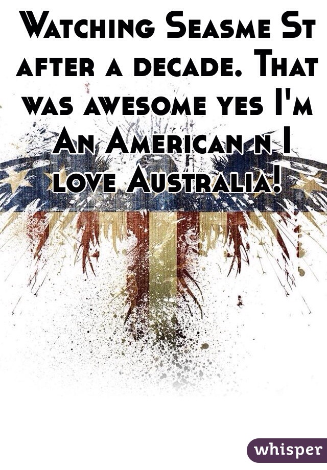 Watching Seasme St after a decade. That was awesome yes I'm
 An American n I love Australia! 