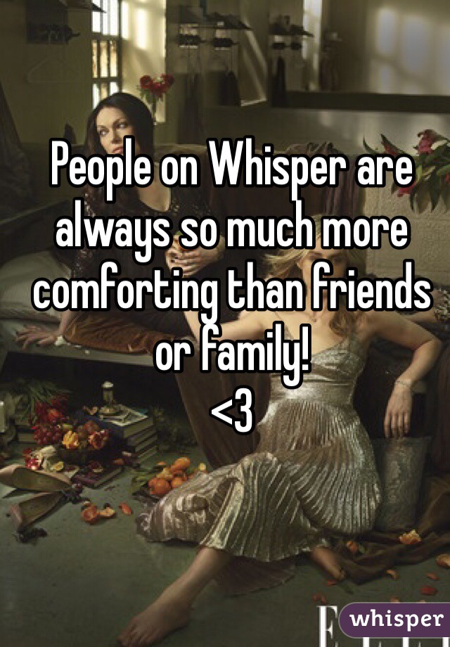 People on Whisper are always so much more comforting than friends or family!
<3