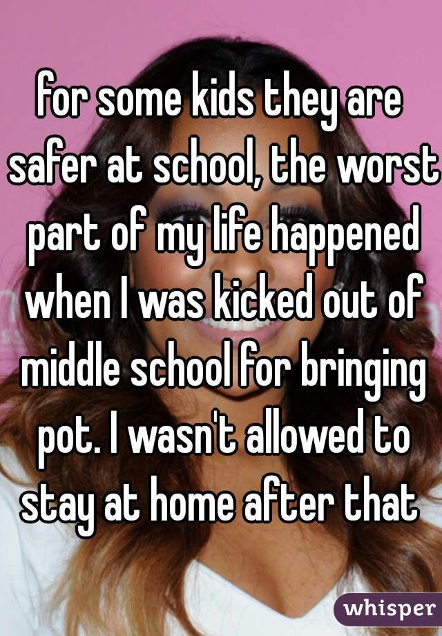 for some kids they are safer at school, the worst part of my life happened when I was kicked out of middle school for bringing pot. I wasn't allowed to stay at home after that 