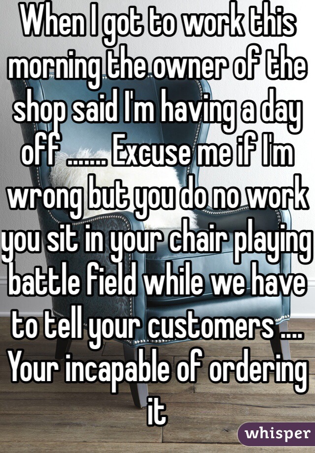When I got to work this morning the owner of the shop said I'm having a day off ....... Excuse me if I'm wrong but you do no work you sit in your chair playing battle field while we have to tell your customers .... Your incapable of ordering it  