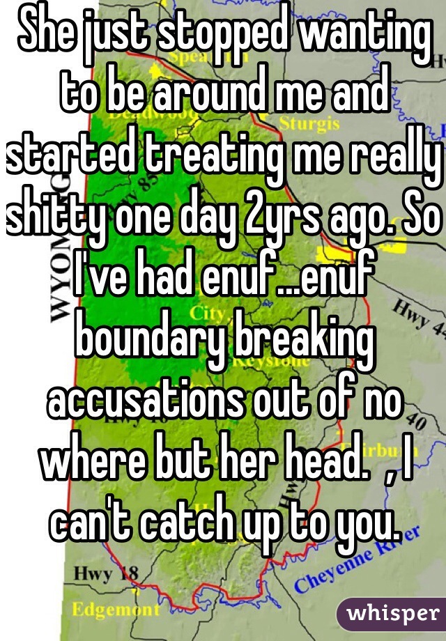 She just stopped wanting to be around me and started treating me really shitty one day 2yrs ago. So I've had enuf...enuf boundary breaking accusations out of no where but her head.  , I can't catch up to you.   