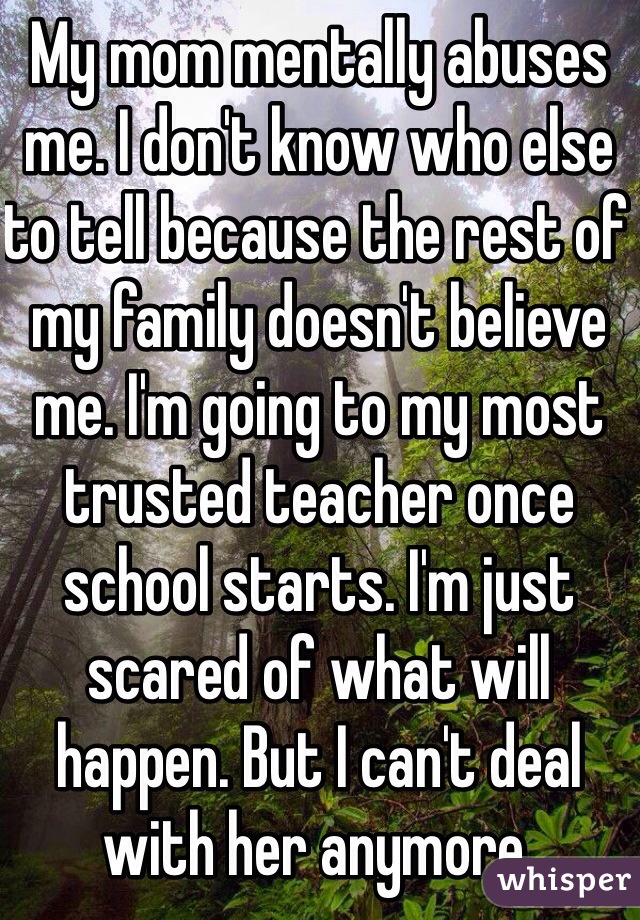 My mom mentally abuses me. I don't know who else to tell because the rest of my family doesn't believe me. I'm going to my most trusted teacher once school starts. I'm just scared of what will happen. But I can't deal with her anymore.