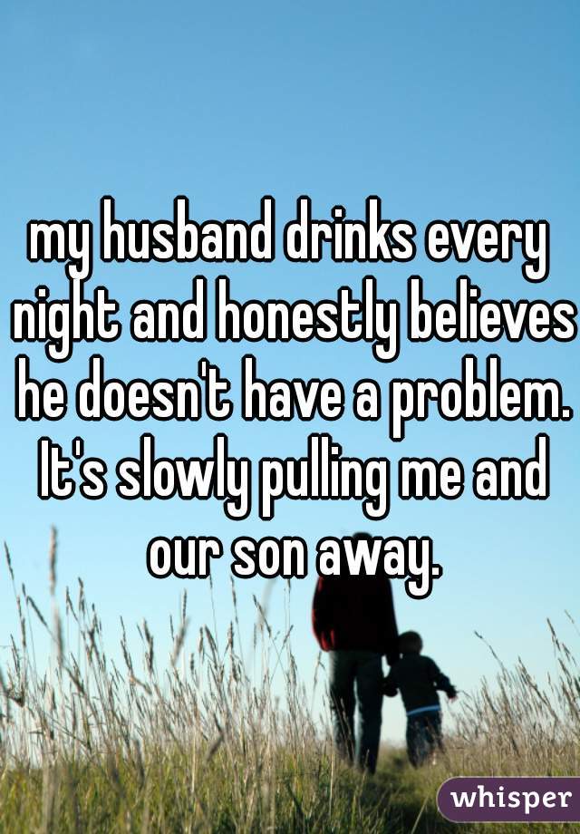 my husband drinks every night and honestly believes he doesn't have a problem. It's slowly pulling me and our son away.