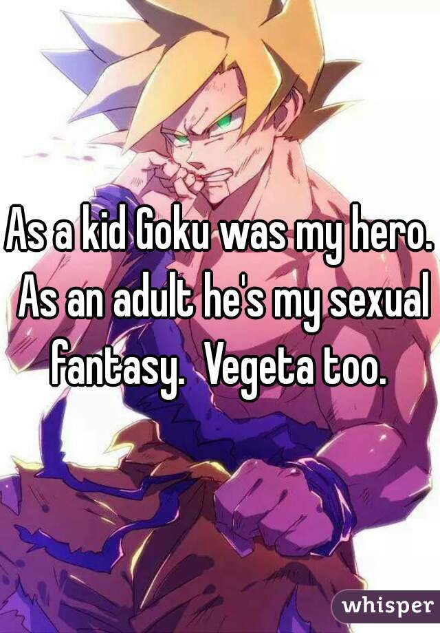 As a kid Goku was my hero. As an adult he's my sexual fantasy.  Vegeta too. 