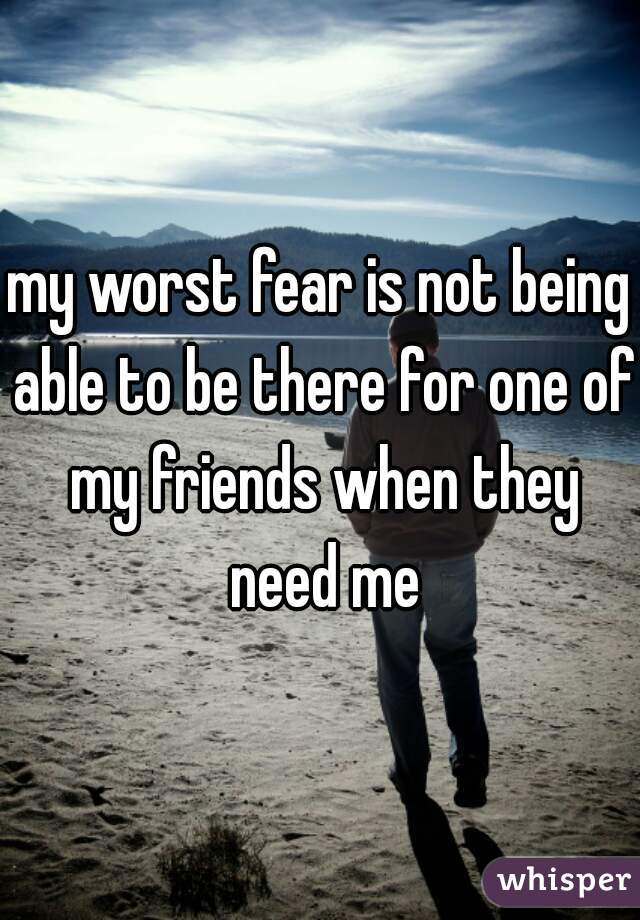 my worst fear is not being able to be there for one of my friends when they need me