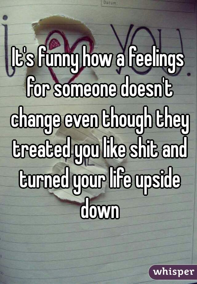 It's funny how a feelings for someone doesn't change even though they treated you like shit and turned your life upside down