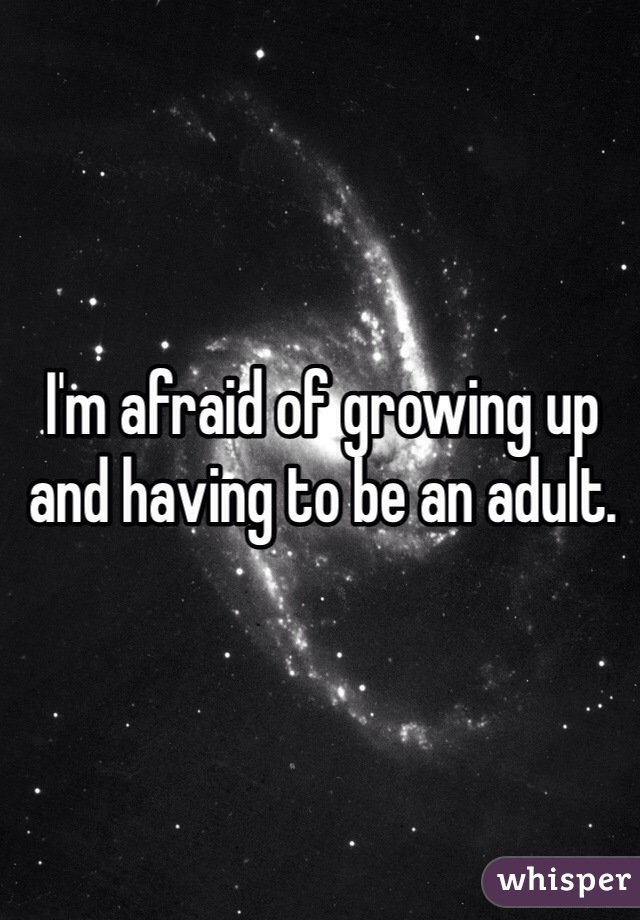 I'm afraid of growing up and having to be an adult.