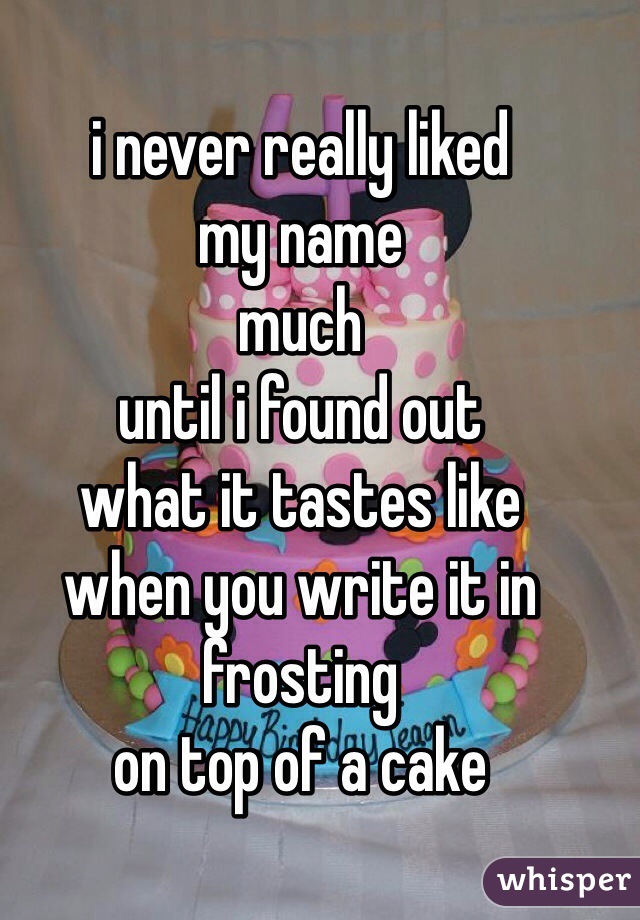 i never really liked
my name
much
until i found out
what it tastes like
when you write it in frosting
on top of a cake