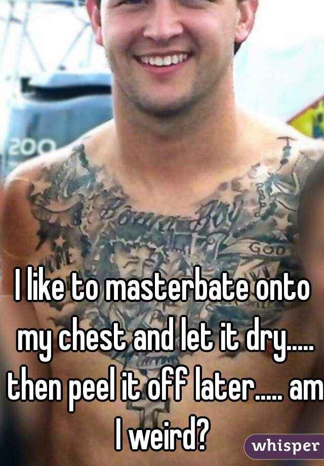 I like to masterbate onto my chest and let it dry..... then peel it off later..... am I weird? 