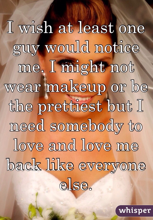 I wish at least one guy would notice me. I might not wear makeup or be the prettiest but I need somebody to love and love me back like everyone else.