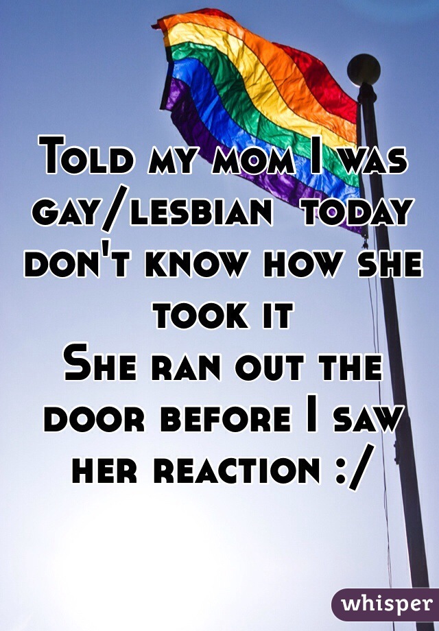 Told my mom I was gay/lesbian  today don't know how she took it 
She ran out the door before I saw her reaction :/

