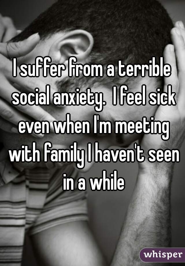 I suffer from a terrible social anxiety.  I feel sick even when I'm meeting with family I haven't seen in a while